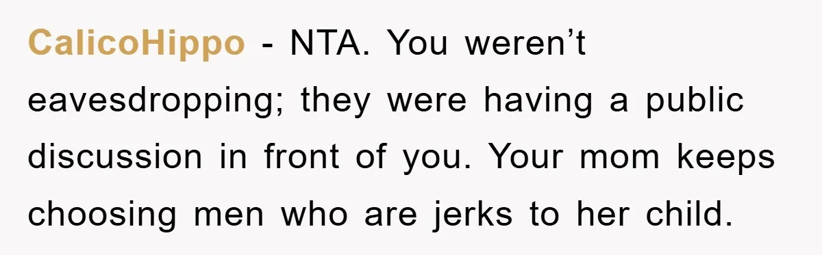 CalicoHippo - NTA. You weren’t eavesdropping; they were having a public discussion in front of you. Your mom keeps choosing men who are jerks to her child.