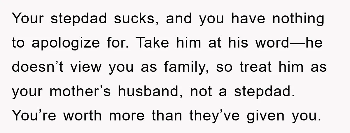 Your stepdad sucks, and you have nothing to apologize for. Take him at his word—he doesn’t view you as family, so treat him as your mother’s husband, not a stepdad....