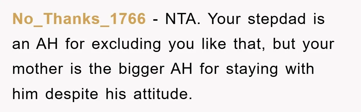 No_Thanks_1766 - NTA. Your stepdad is an AH for excluding you like that, but your mother is the bigger AH for staying with him despite his attitude.