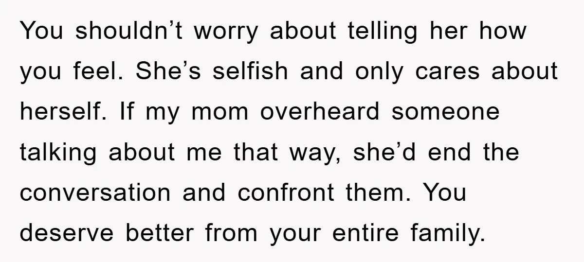 You shouldn’t worry about telling her how you feel. She’s selfish and only cares about herself. If my mom overheard someone talking about me that way, she’d end the conversation...