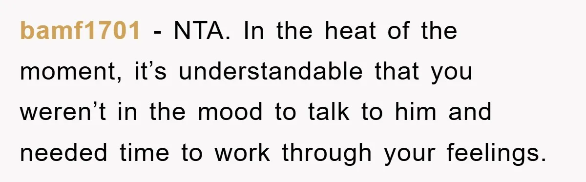 bamf1701 - NTA. In the heat of the moment, it’s understandable that you weren’t in the mood to talk to him and needed time to work through your feelings.