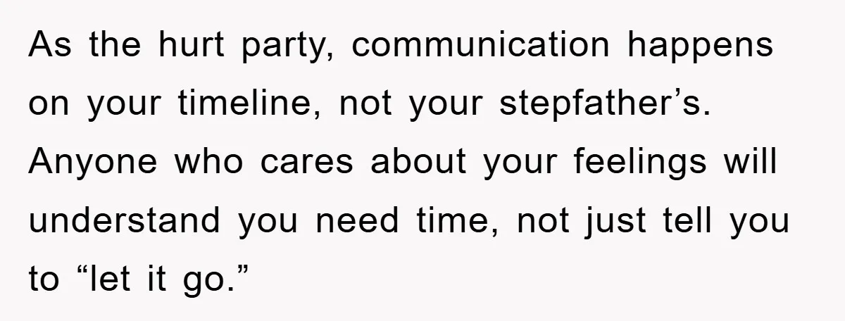 As the hurt party, communication happens on your timeline, not your stepfather’s. Anyone who cares about your feelings will understand you need time, not just tell you to “let it...