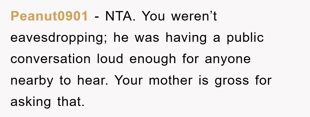 Peanut0901 - NTA. You weren’t eavesdropping; he was having a public conversation loud enough for anyone nearby to hear. Your mother is gross for asking that.