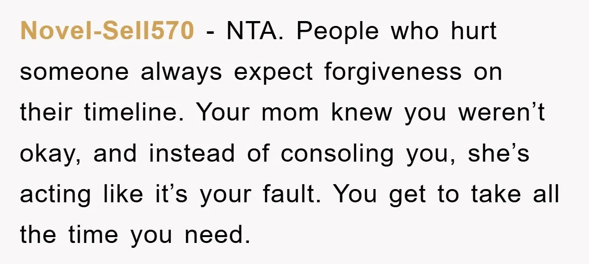 Novel-Sell570 - NTA. People who hurt someone always expect forgiveness on their timeline. Your mom knew you weren’t okay, and instead of consoling you, she’s acting like it’s your fault....