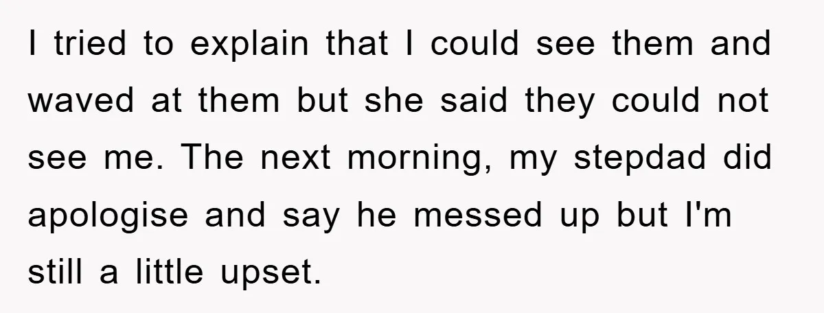I tried to explain that I could see them and waved at them but she said they could not see me. The next morning, my stepdad did apologise and say...