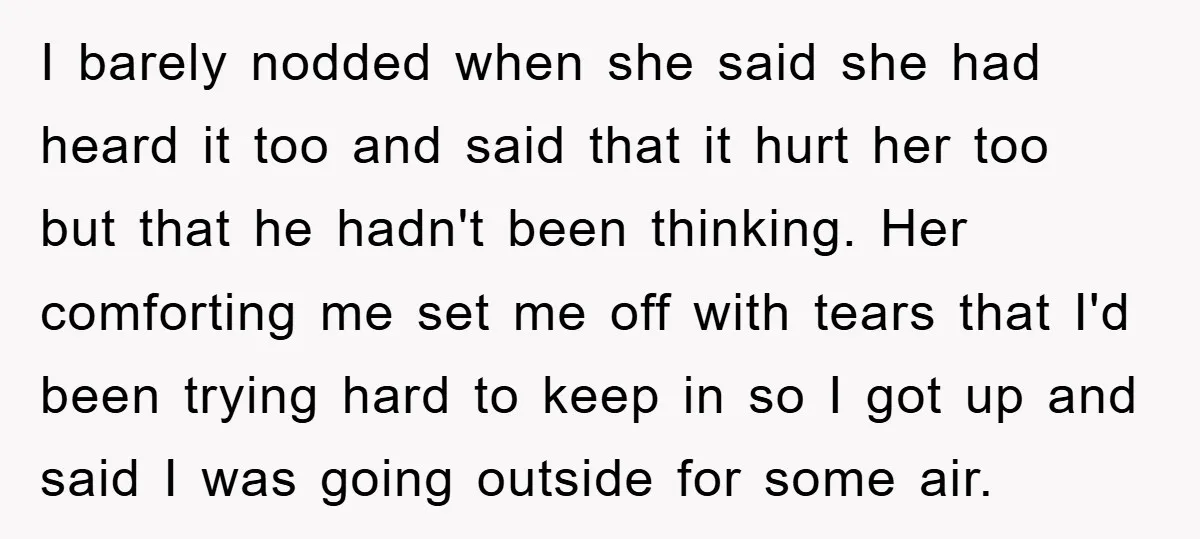 I barely nodded when she said she had heard it too and said that it hurt her too but that he hadn't been thinking. Her comforting me set me off...