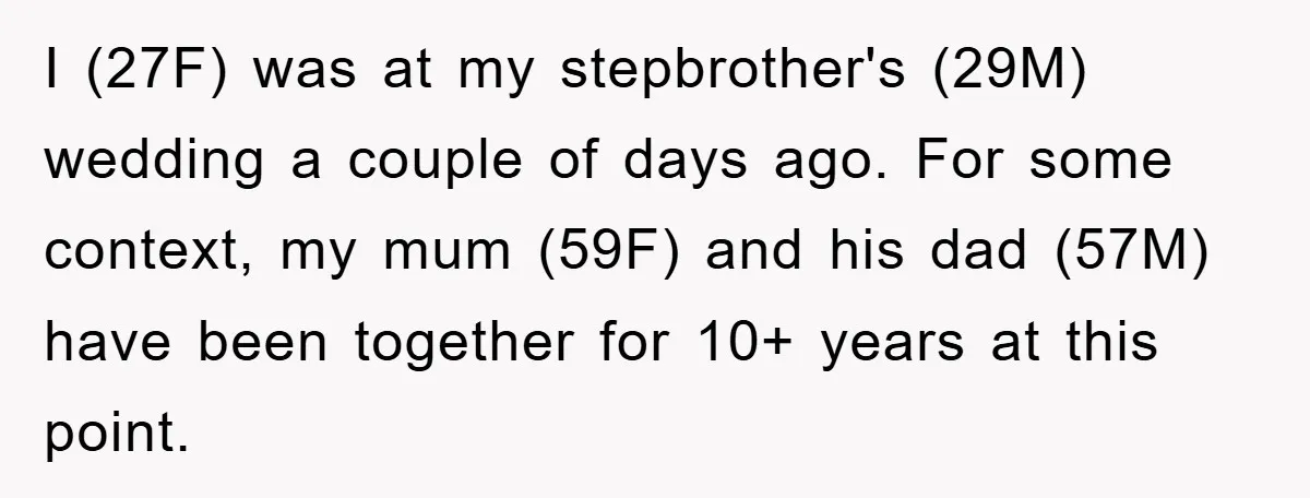 I (27F) was at my stepbrother's (29M) wedding a couple of days ago. For some context, my mum (59F) and his dad (57M) have been together for 10+ years at...