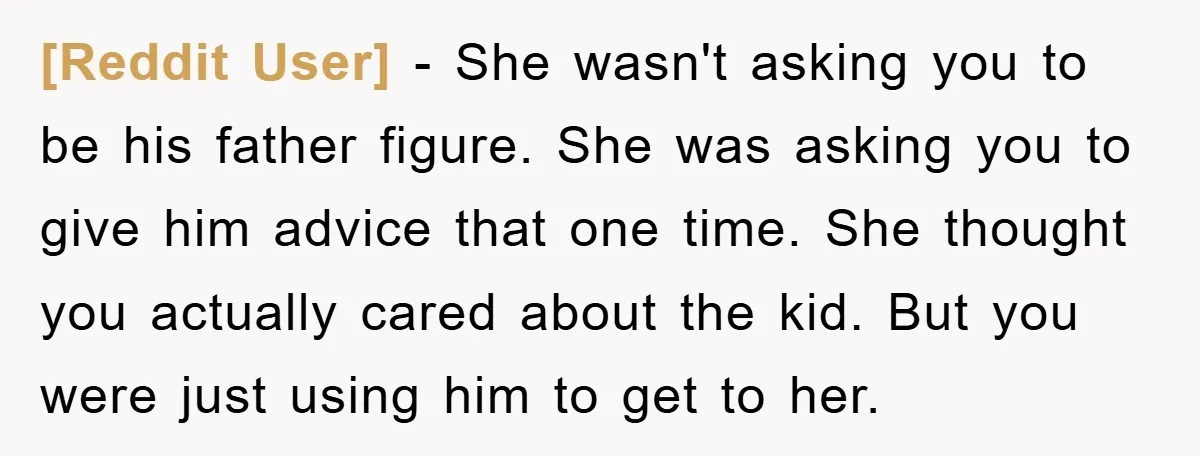 [Reddit User] - She wasn't asking you to be his father figure. She was asking you to give him advice that one time. She thought you actually cared about the...