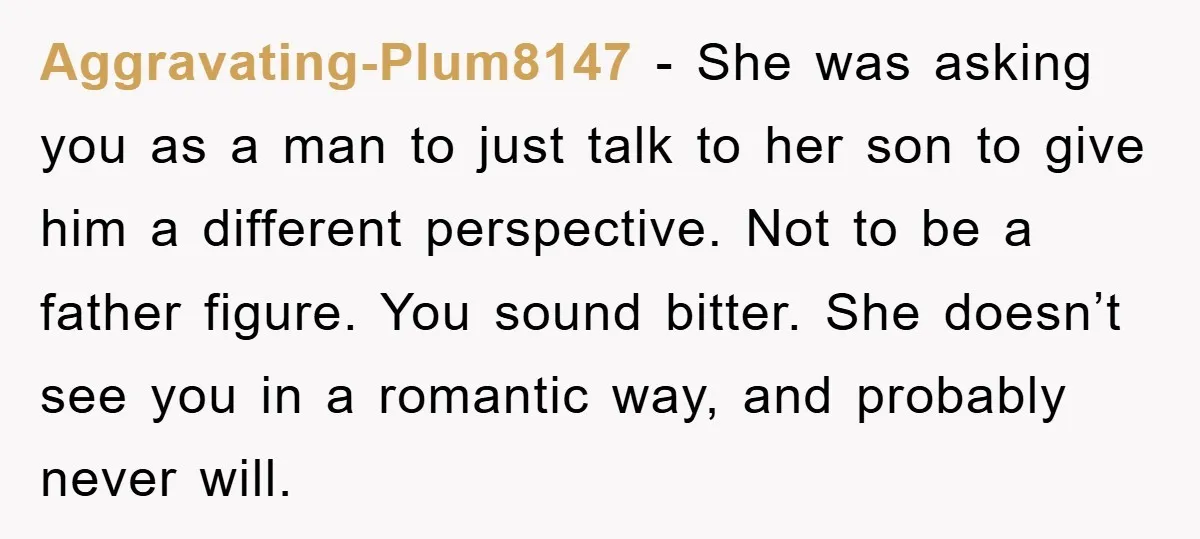 Aggravating-Plum8147 - She was asking you as a man to just talk to her son to give him a different perspective. Not to be a father figure. You sound bitter....