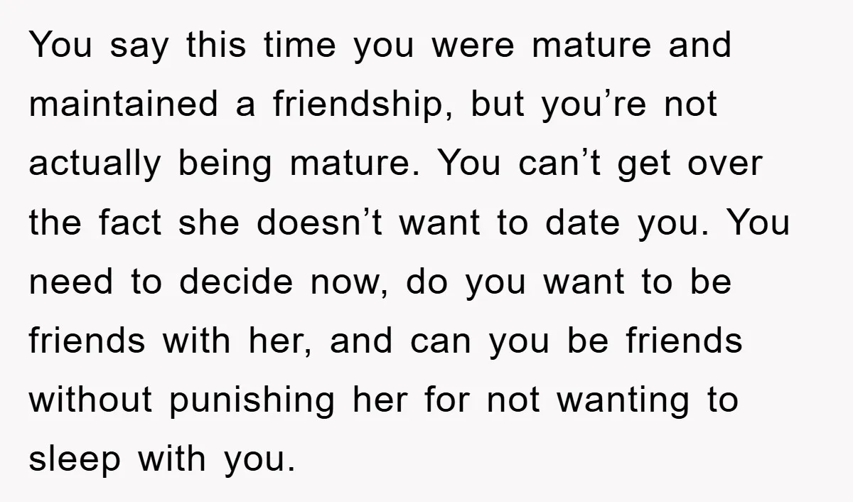 You say this time you were mature and maintained a friendship, but you’re not actually being mature. You can’t get over the fact she doesn’t want to date you. You...