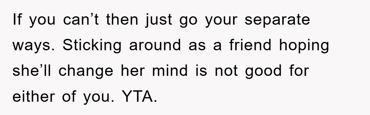If you can’t then just go your separate ways. Sticking around as a friend hoping she’ll change her mind is not good for either of you. YTA.