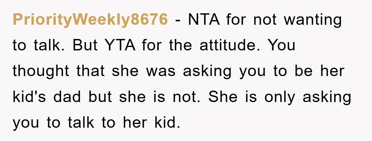 PriorityWeekly8676 - NTA for not wanting to talk. But YTA for the attitude. You thought that she was asking you to be her kid's dad but she is not. She...