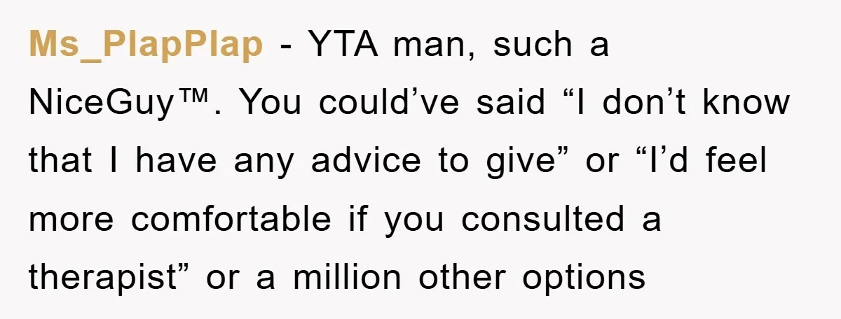 Ms_PlapPlap - YTA man, such a NiceGuy™. You could’ve said “I don’t know that I have any advice to give” or “I’d feel more comfortable if you consulted a therapist”...