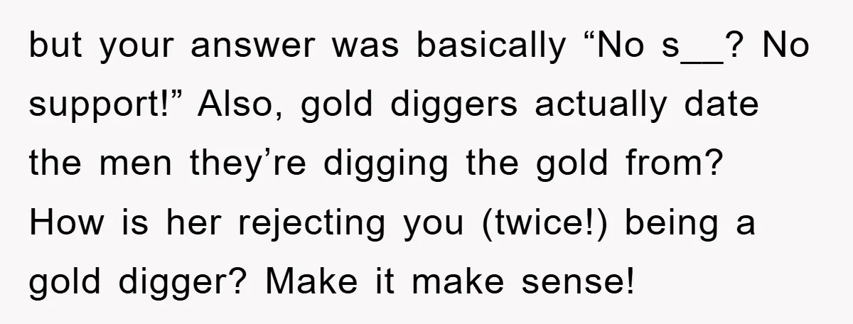 but your answer was basically “No s__? No support!” Also, gold diggers actually date the men they’re digging the gold from? How is her rejecting you (twice!) being a gold...