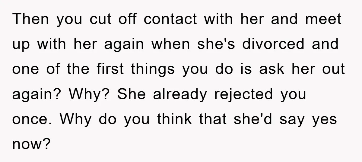 Then you cut off contact with her and meet up with her again when she's divorced and one of the first things you do is ask her out again? Why?...