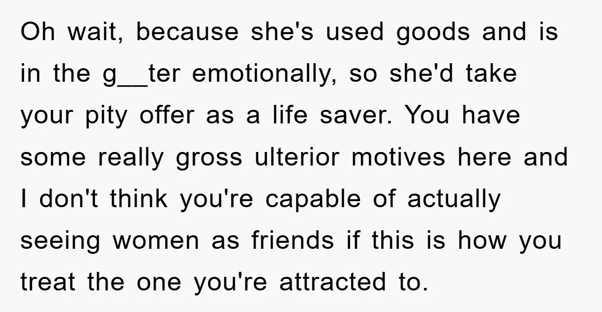 Oh wait, because she's used goods and is in the g__ter emotionally, so she'd take your pity offer as a life saver. You have some really gross ulterior motives here...