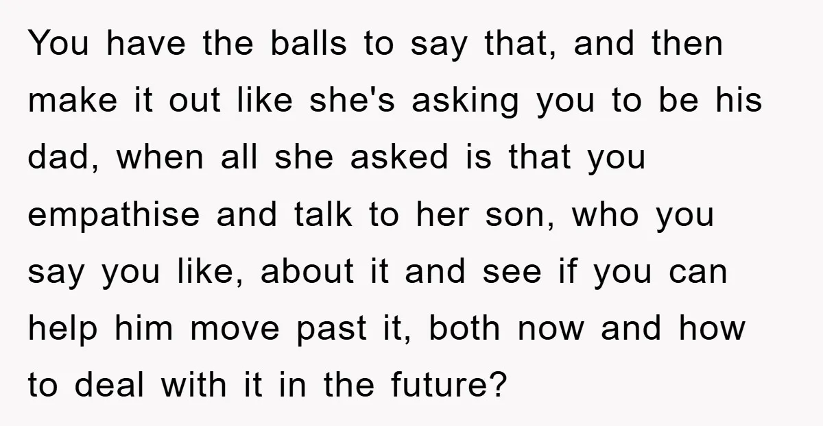 You have the balls to say that, and then make it out like she's asking you to be his dad, when all she asked is that you empathise and talk...
