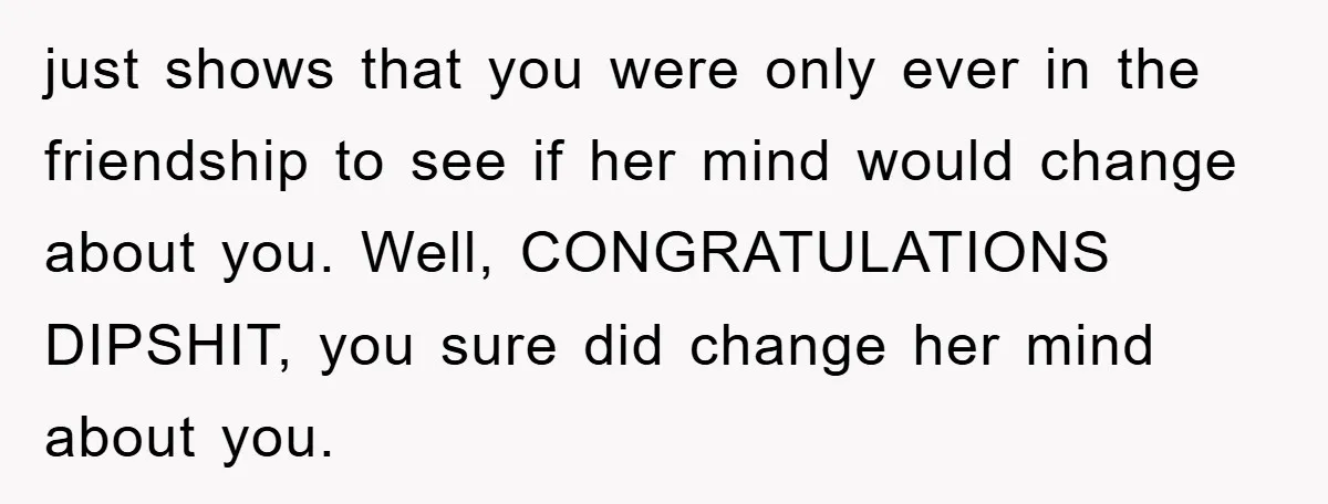 just shows that you were only ever in the friendship to see if her mind would change about you. Well, CONGRATULATIONS DIPSHIT, you sure did change her mind about you.