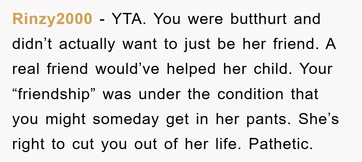 Rinzy2000 - YTA. You were butthurt and didn’t actually want to just be her friend. A real friend would’ve helped her child. Your “friendship” was under the condition that you...