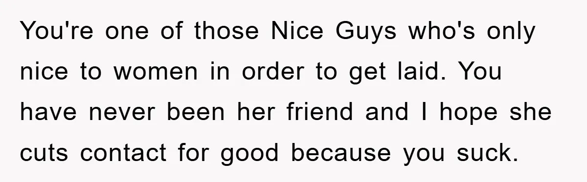 You're one of those Nice Guys who's only nice to women in order to get laid. You have never been her friend and I hope she cuts contact for good...