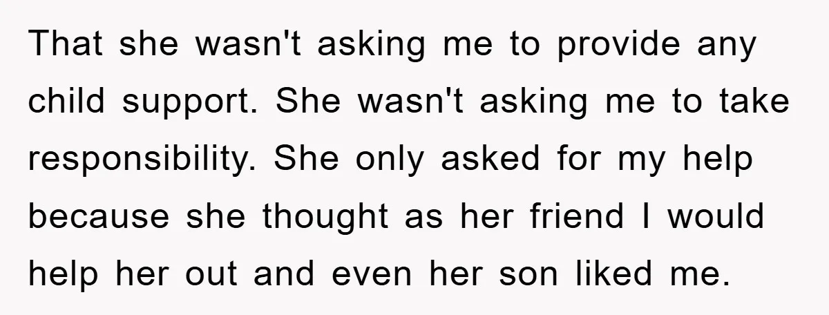 That she wasn't asking me to provide any child support. She wasn't asking me to take responsibility. She only asked for my help because she thought as her friend I...