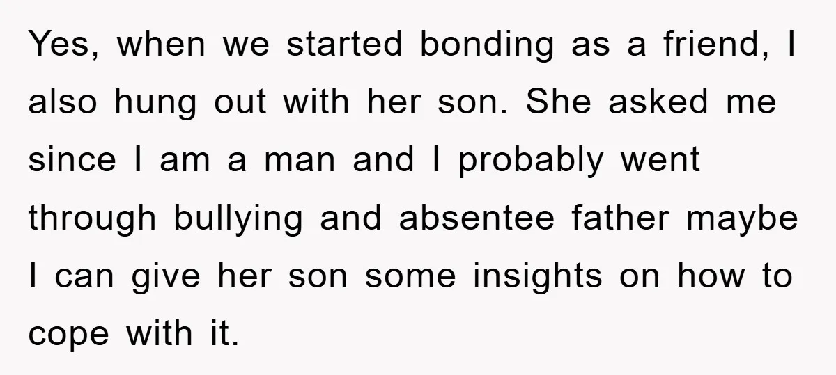 Yes, when we started bonding as a friend, I also hung out with her son. She asked me since I am a man and I probably went through bullying and...