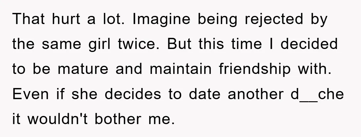 That hurt a lot. Imagine being rejected by the same girl twice. But this time I decided to be mature and maintain friendship with. Even if she decides to date...