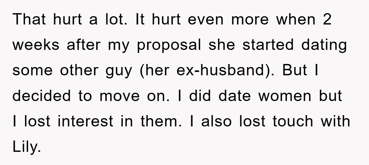 That hurt a lot. It hurt even more when 2 weeks after my proposal she started dating some other guy (her ex-husband). But I decided to move on. I did...