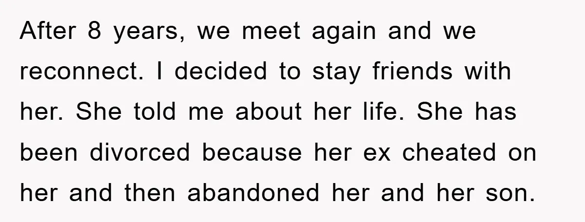 After 8 years, we meet again and we reconnect. I decided to stay friends with her. She told me about her life. She has been divorced because her ex cheated...