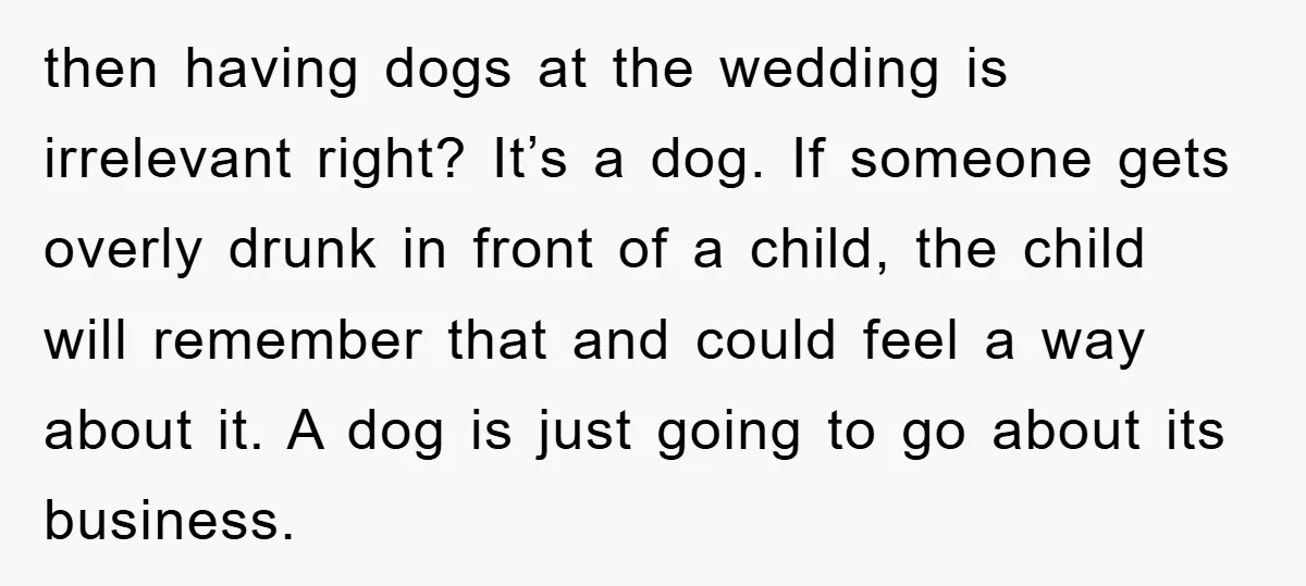 then having dogs at the wedding is irrelevant right? It’s a dog. If someone gets overly drunk in front of a child, the child will remember that and could feel...