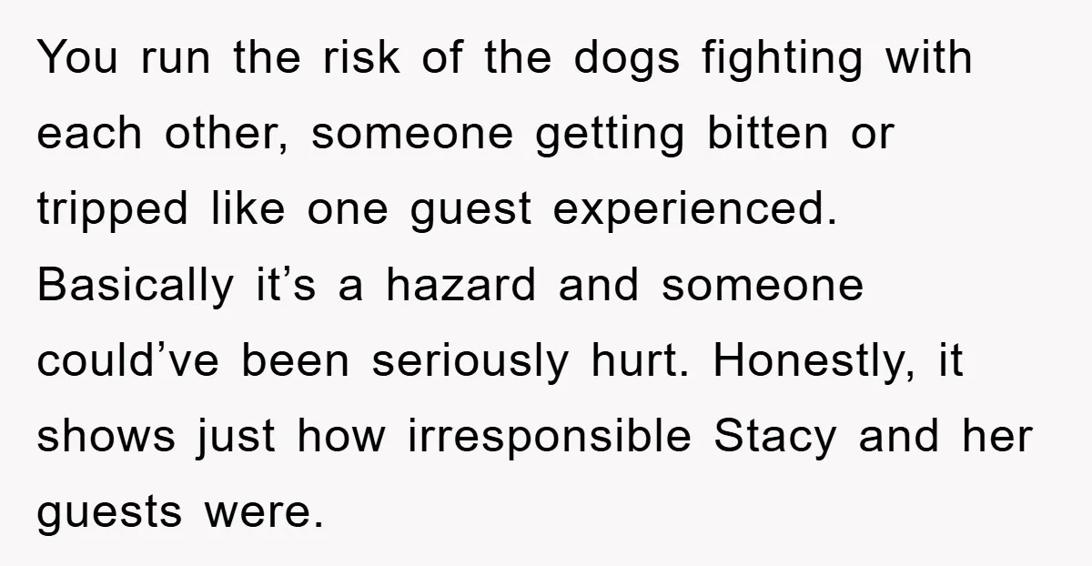 You run the risk of the dogs fighting with each other, someone getting bitten or tripped like one guest experienced. Basically it’s a hazard and someone could’ve been seriously hurt....
