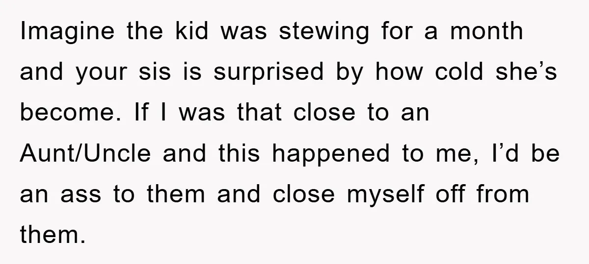 Imagine the kid was stewing for a month and your sis is surprised by how cold she’s become. If I was that close to an Aunt/Uncle and this happened to...