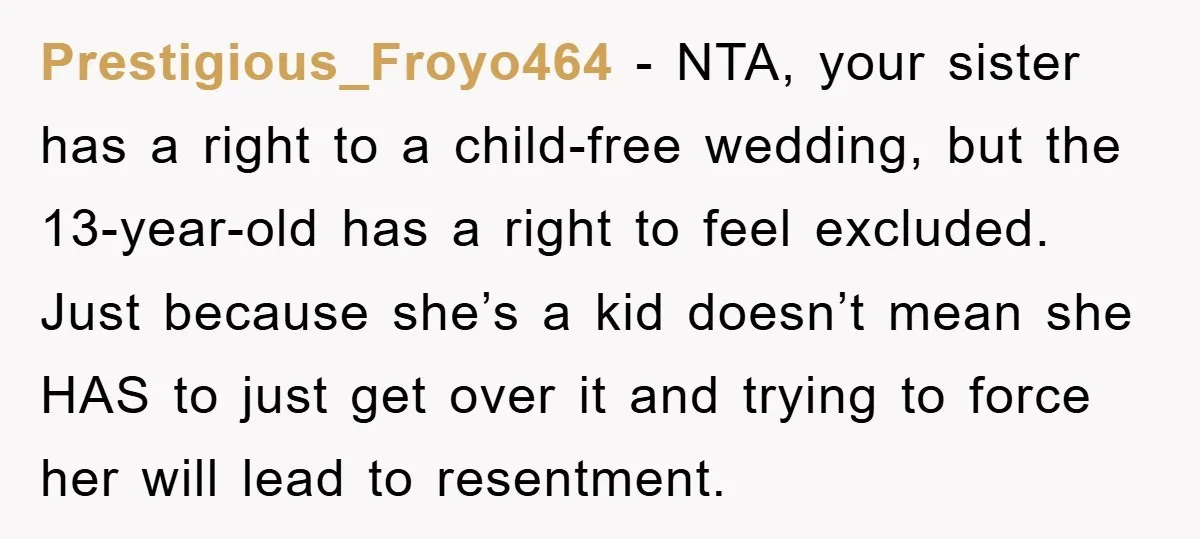 Prestigious_Froyo464 - NTA, your sister has a right to a child-free wedding, but the 13-year-old has a right to feel excluded. Just because she’s a kid doesn’t mean she HAS...