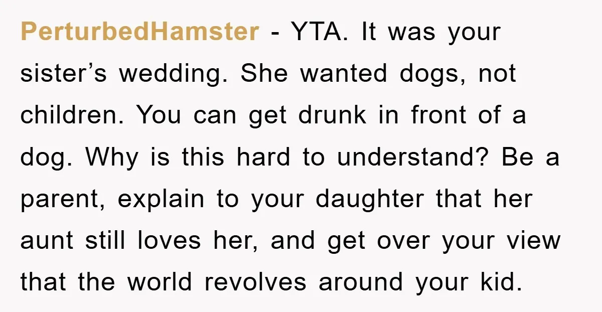 PerturbedHamster - YTA. It was your sister’s wedding. She wanted dogs, not children. You can get drunk in front of a dog. Why is this hard to understand? Be a...