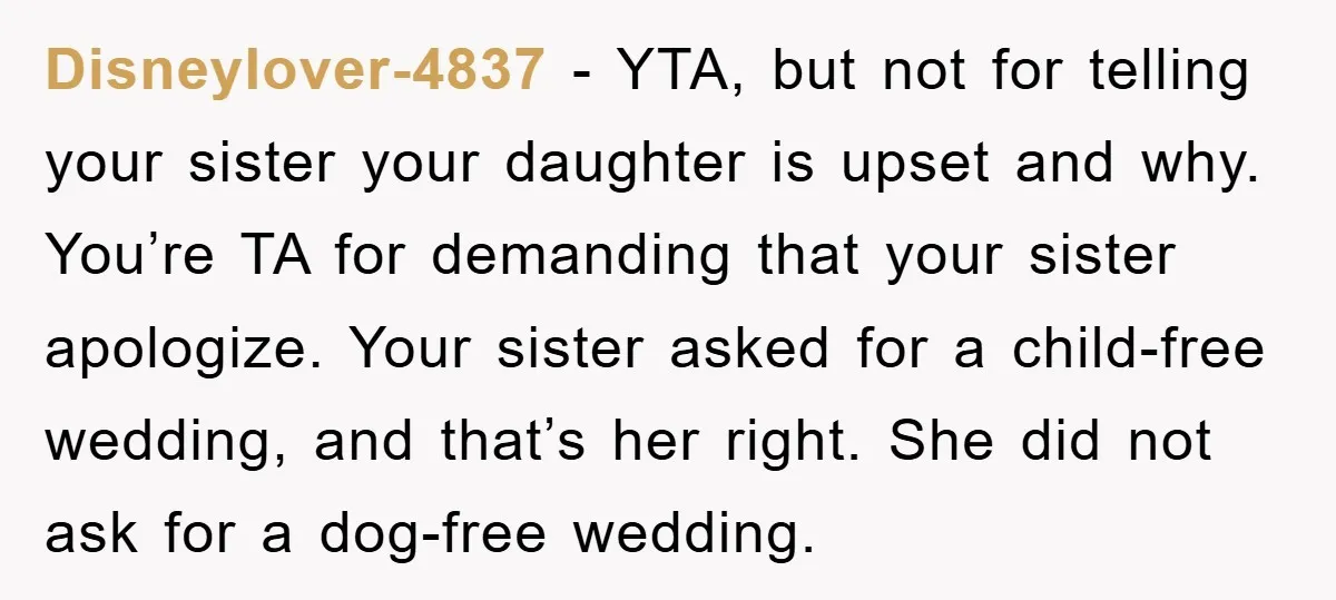 Disneylover-4837 - YTA, but not for telling your sister your daughter is upset and why. You’re TA for demanding that your sister apologize. Your sister asked for a child-free wedding,...
