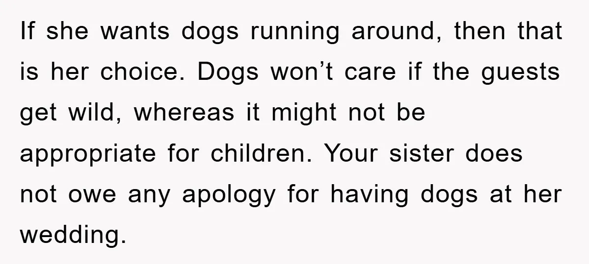 If she wants dogs running around, then that is her choice. Dogs won’t care if the guests get wild, whereas it might not be appropriate for children. Your sister does...