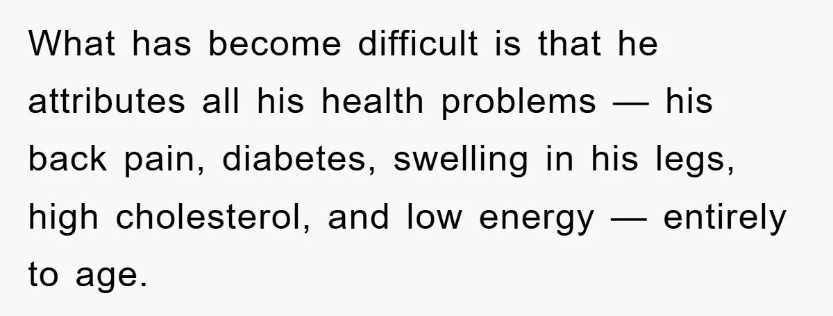 What has become difficult is that he attributes all his health problems — his back pain, diabetes, swelling in his legs, high cholesterol, and low energy — entirely to age.
