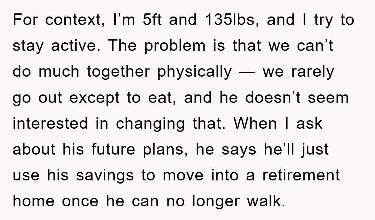For context, I’m 5ft and 135lbs, and I try to stay active. The problem is that we can’t do much together physically — we rarely go out except to eat,...