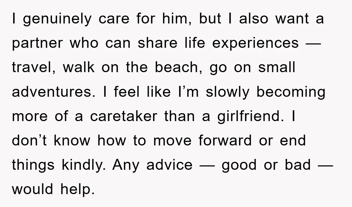 I genuinely care for him, but I also want a partner who can share life experiences — travel, walk on the beach, go on small adventures. I feel like I’m...