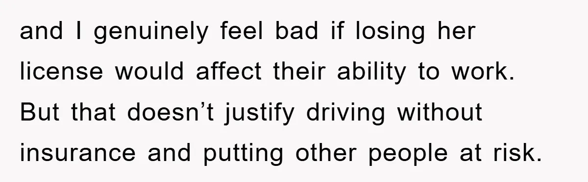 and I genuinely feel bad if losing her license would affect their ability to work. But that doesn’t justify driving without insurance and putting other people at risk.