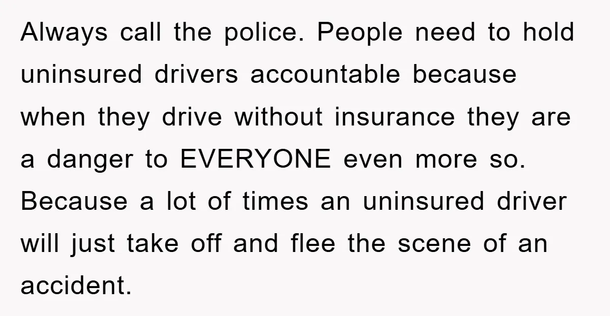 Always call the police. People need to hold uninsured drivers accountable because when they drive without insurance they are a danger to EVERYONE even more so. Because a lot of...