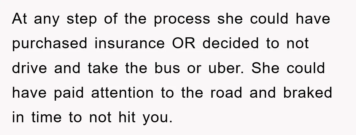 At any step of the process she could have purchased insurance OR decided to not drive and take the bus or uber. She could have paid attention to the road...