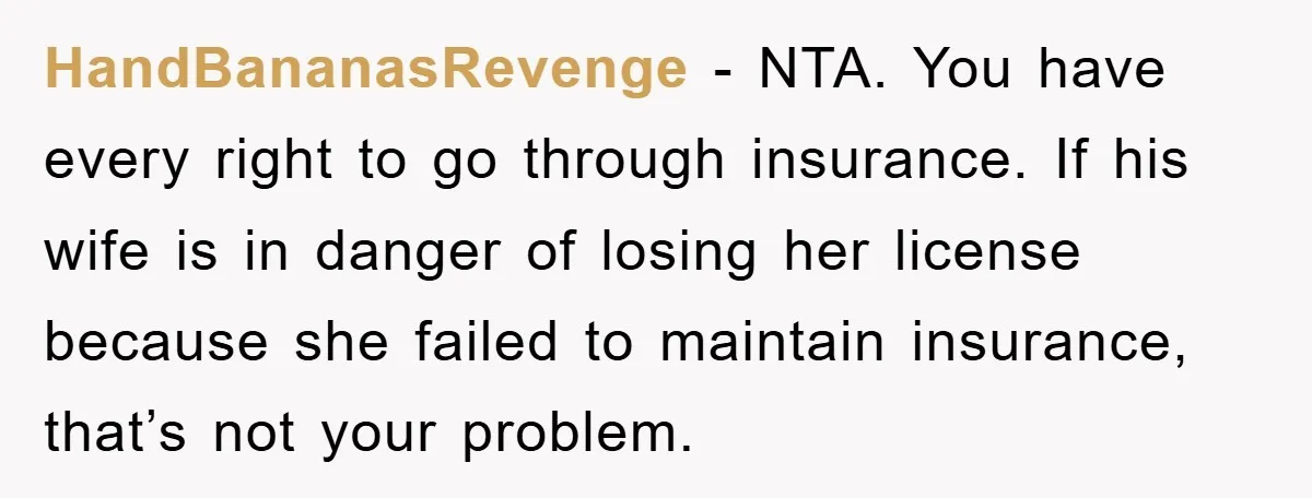 HandBananasRevenge − NTA. You have every right to go through insurance. If his wife is in danger of losing her license because she failed to maintain insurance, that’s not your...