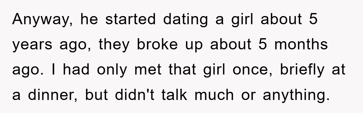 Anyway, he started dating a girl about 5 years ago, they broke up about 5 months ago. I had only met that girl once, briefly at a dinner, but didn't...