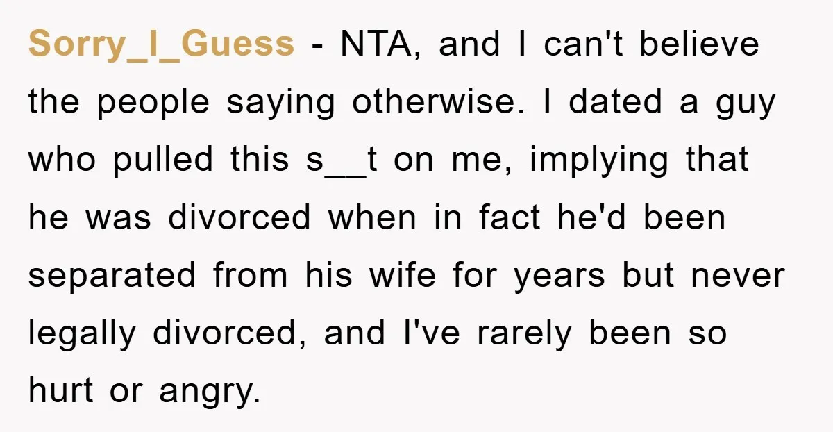Sorry_I_Guess − NTA, and I can't believe the people saying otherwise. I dated a guy who pulled this s__t on me, implying that he was divorced when in fact he'd...