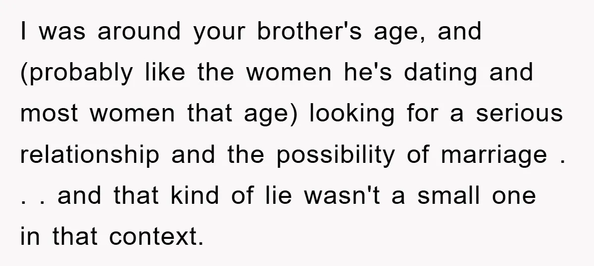 I was around your brother's age, and (probably like the women he's dating and most women that age) looking for a serious relationship and the possibility of marriage . ....