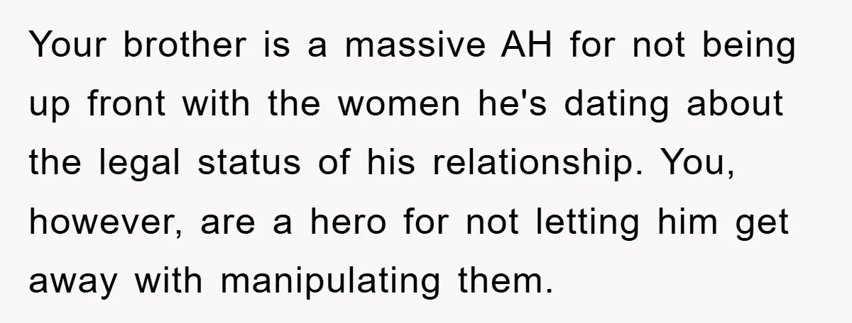 Your brother is a massive AH for not being up front with the women he's dating about the legal status of his relationship. You, however, are a hero for not...