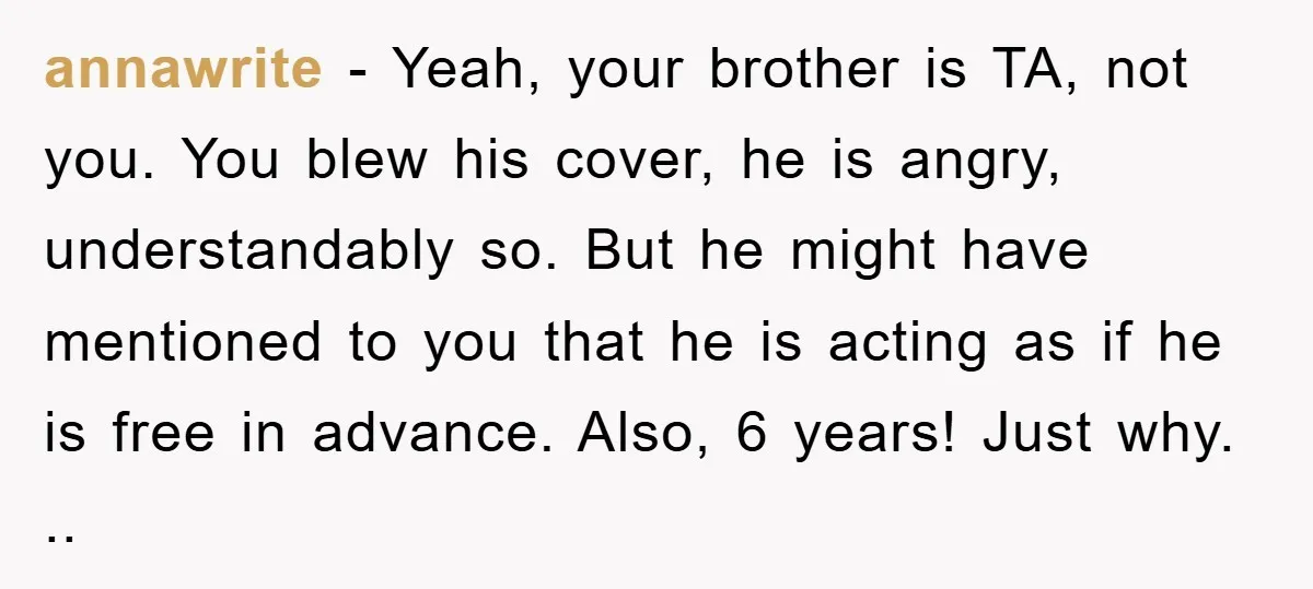 annawrite − Yeah, your brother is TA, not you. You blew his cover, he is angry, understandably so. But he might have mentioned to you that he is acting as...