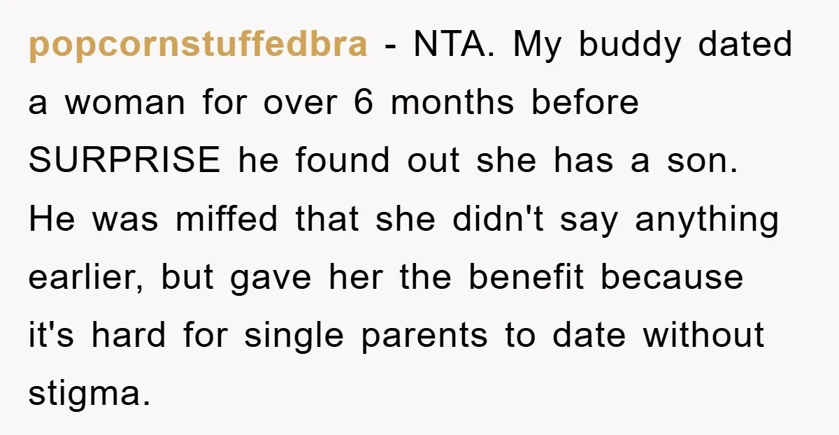 popcornstuffedbra − NTA. My buddy dated a woman for over 6 months before SURPRISE he found out she has a son. He was miffed that she didn't say anything earlier,...
