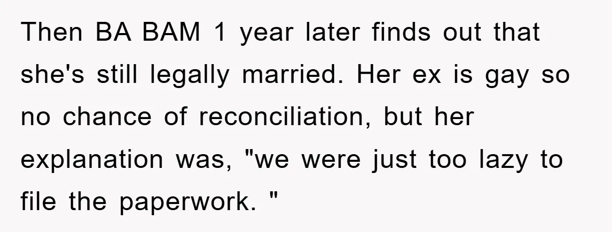 Then BA BAM 1 year later finds out that she's still legally married. Her ex is gay so no chance of reconciliation, but her explanation was, "we were just too...